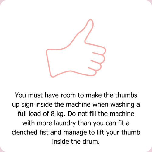 You must have room to make the thumbs up sign inside the machine when washing a full load of 8 kilos. Do not fill the machine with more laundry than you can fit a cleched fist and manage to lift your thumb inside the drum.