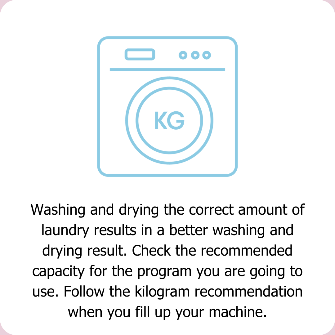 Washing and drying the correct amount of laundry results in a better washing and drying result. Check the recommended capacity for the program you are going to use. Follow the kilogram recommendation when you fill up your machine.