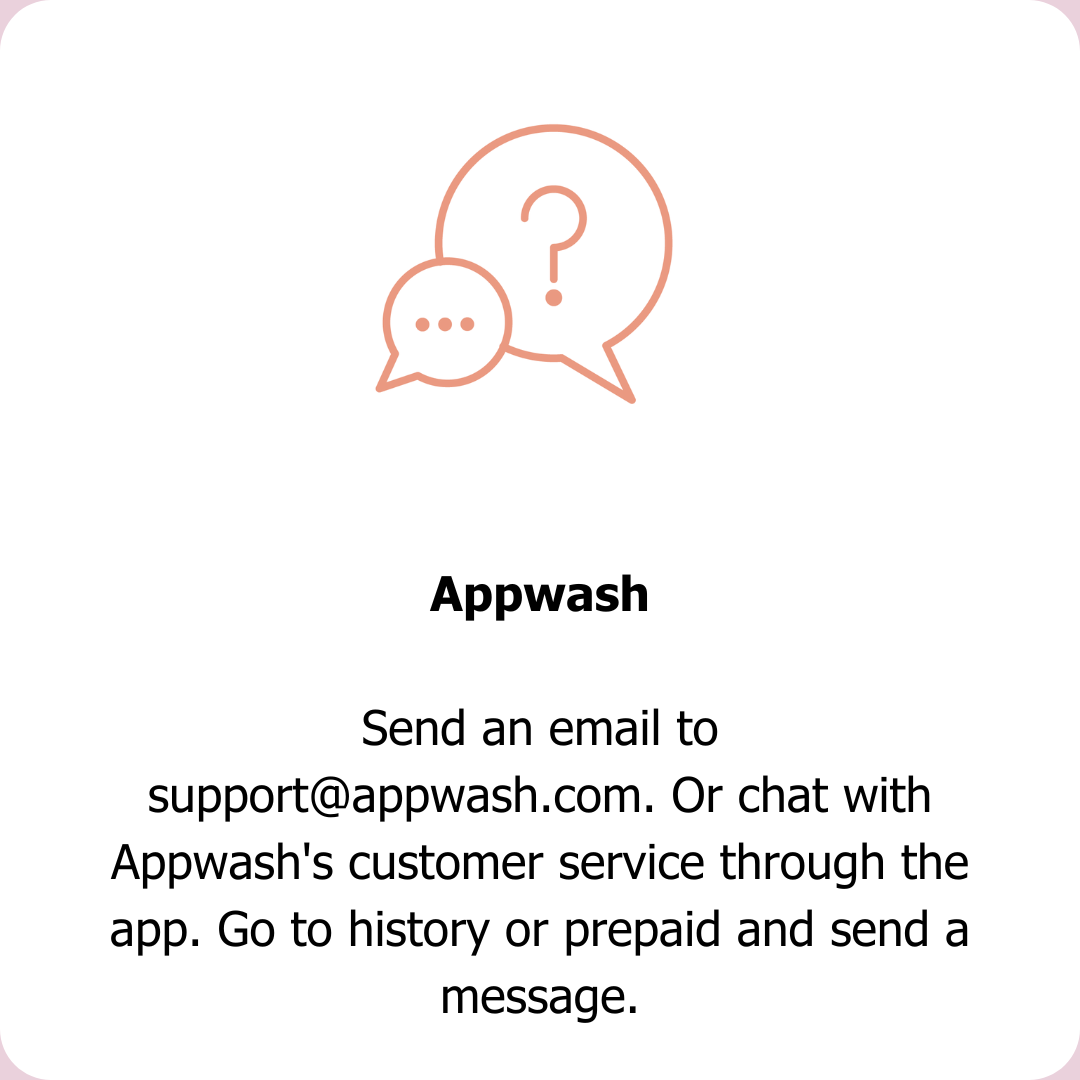 Send an email to support@appwash.com. Or chat with Appwash`s customer service through the app. Go to history or prepaid and send a message.
